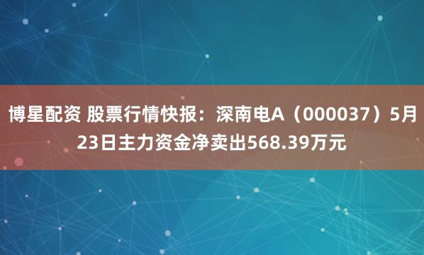 博星配资 股票行情快报：深南电A（000037）5月23日主力资金净卖出568.39万元