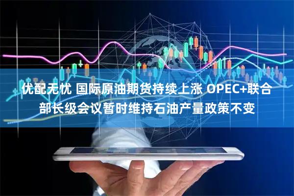 优配无忧 国际原油期货持续上涨 OPEC+联合部长级会议暂时维持石油产量政策不变