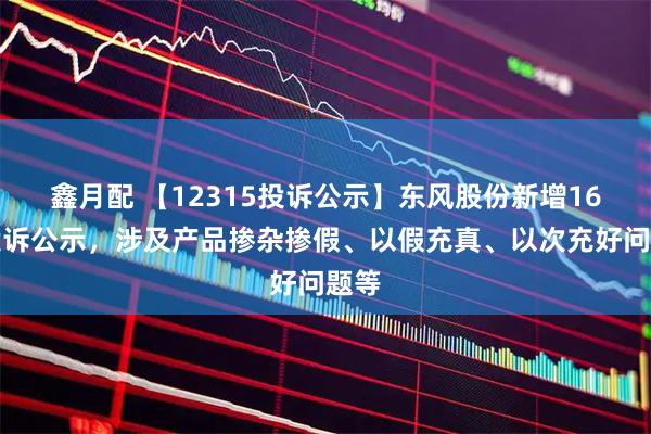 鑫月配 【12315投诉公示】东风股份新增16件投诉公示,涉及产品掺杂掺假、以假充真、以次充好问题等