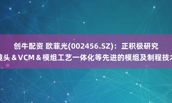创牛配资 欧菲光(002456.SZ)：正积极研究镜头＆VCM＆模组工艺一体化等先进的模组及制程技术