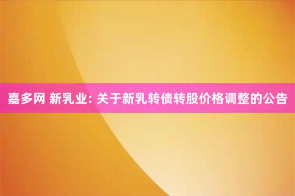 嘉多网 新乳业: 关于新乳转债转股价格调整的公告