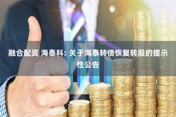 融合配资 海泰科: 关于海泰转债恢复转股的提示性公告