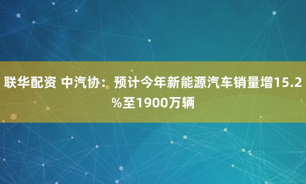 联华配资 中汽协：预计今年新能源汽车销量增15.2%至1900万辆