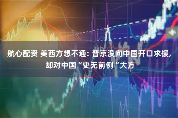 航心配资 美西方想不通: 普京没向中国开口求援, 却对中国“史无前例“大方