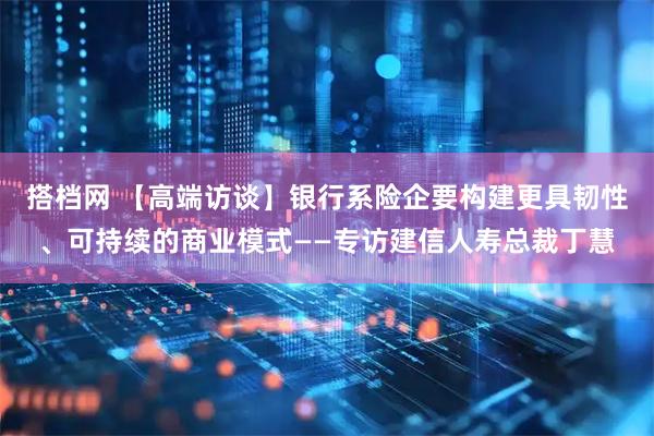 搭档网 【高端访谈】银行系险企要构建更具韧性、可持续的商业模式——专访建信人寿总裁丁慧