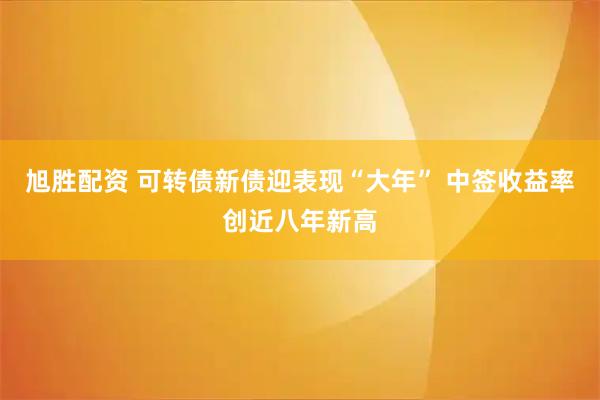 旭胜配资 可转债新债迎表现“大年” 中签收益率创近八年新高