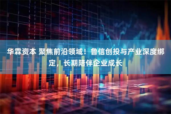华霖资本 聚焦前沿领域！鲁信创投与产业深度绑定，长期陪伴企业成长