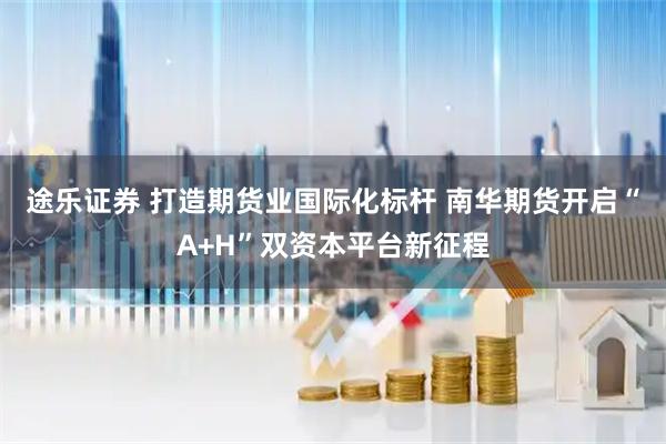 途乐证券 打造期货业国际化标杆 南华期货开启“A+H”双资本平台新征程