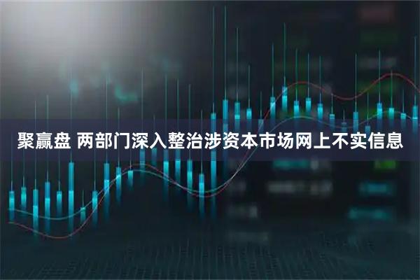 聚赢盘 两部门深入整治涉资本市场网上不实信息