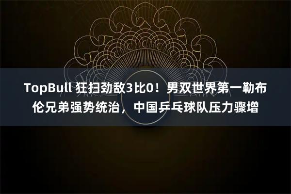 TopBull 狂扫劲敌3比0！男双世界第一勒布伦兄弟强势统治，中国乒乓球队压力骤增