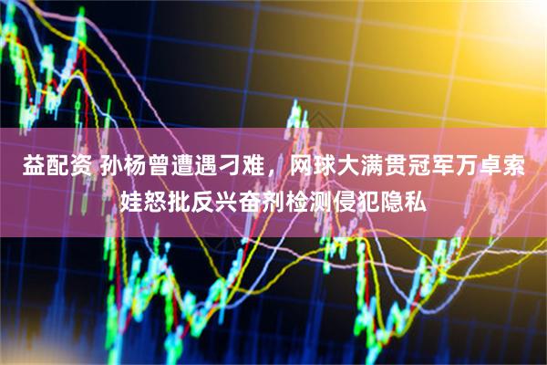益配资 孙杨曾遭遇刁难，网球大满贯冠军万卓索娃怒批反兴奋剂检测侵犯隐私
