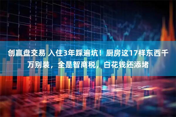 创赢盘交易 入住3年踩遍坑！厨房这17样东西千万别装，全是智商税，白花钱还添堵