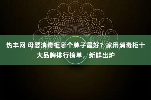 热丰网 母婴消毒柜哪个牌子最好？家用消毒柜十大品牌排行榜单，新鲜出炉