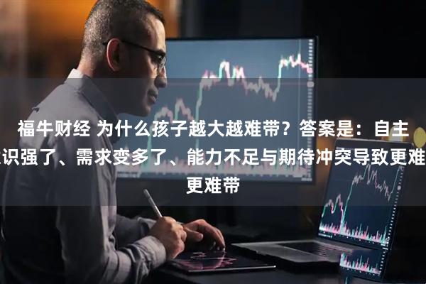 福牛财经 为什么孩子越大越难带？答案是：自主意识强了、需求变多了、能力不足与期待冲突导致更难带