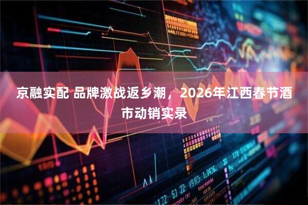 京融实配 品牌激战返乡潮，2026年江西春节酒市动销实录