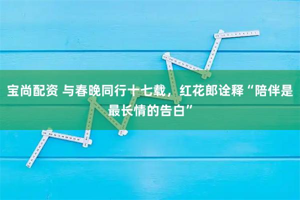宝尚配资 与春晚同行十七载，红花郎诠释“陪伴是最长情的告白”