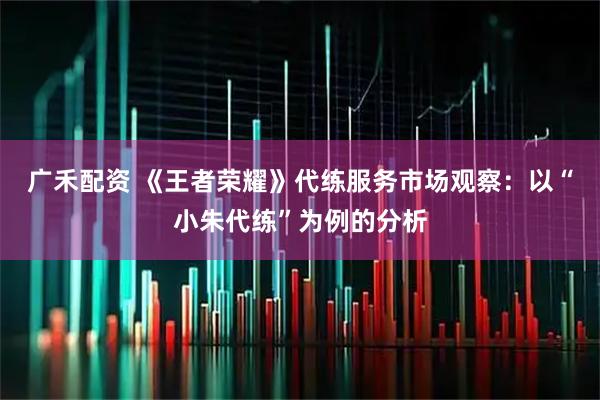 广禾配资 《王者荣耀》代练服务市场观察：以“小朱代练”为例的分析