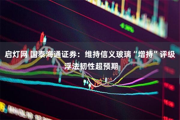 启灯网 国泰海通证券：维持信义玻璃“增持”评级 浮法韧性超预期
