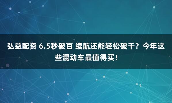 弘益配资 6.5秒破百 续航还能轻松破千？今年这些混动车最值得买！
