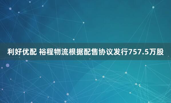 利好优配 裕程物流根据配售协议发行757.5万股