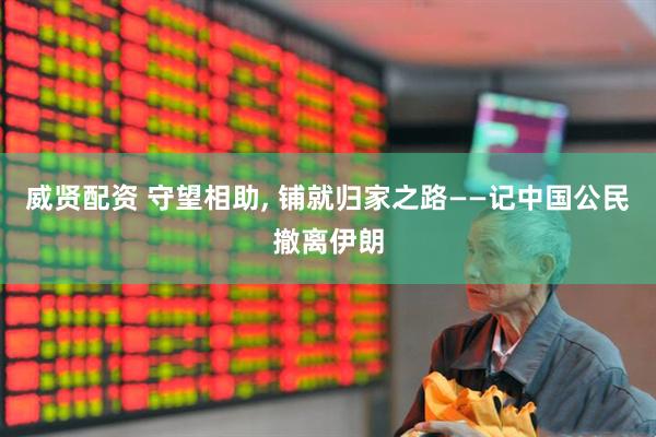 威贤配资 守望相助, 铺就归家之路——记中国公民撤离伊朗