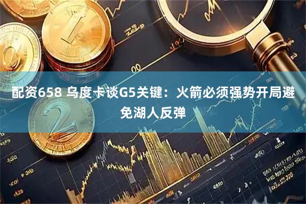 配资658 乌度卡谈G5关键：火箭必须强势开局避免湖人反弹