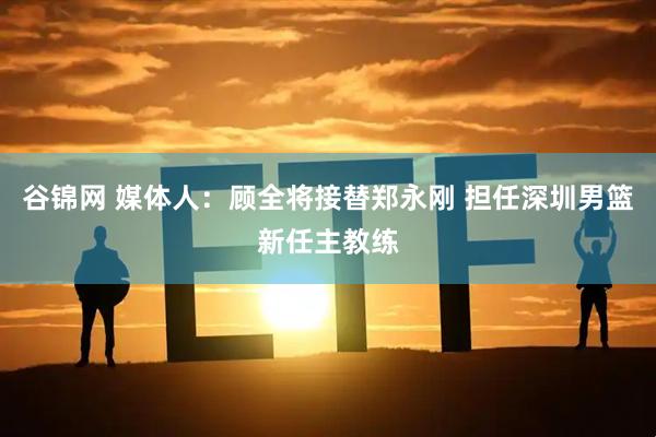 谷锦网 媒体人：顾全将接替郑永刚 担任深圳男篮新任主教练