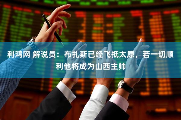 利鸿网 解说员：布扎斯已经飞抵太原，若一切顺利他将成为山西主帅