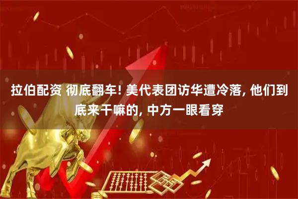 拉伯配资 彻底翻车! 美代表团访华遭冷落, 他们到底来干嘛的, 中方一眼看穿