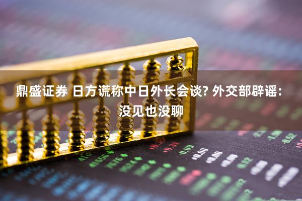 鼎盛证券 日方谎称中日外长会谈? 外交部辟谣: 没见也没聊