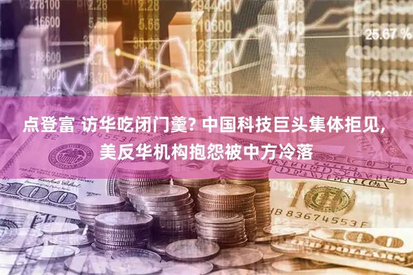 点登富 访华吃闭门羹? 中国科技巨头集体拒见, 美反华机构抱怨被中方冷落
